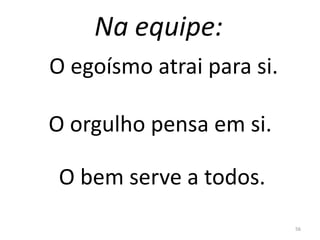 Na equipe:
56
O egoísmo atrai para si.
O orgulho pensa em si.
O bem serve a todos.
 