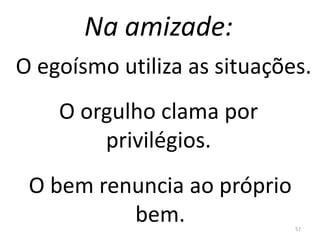 Na amizade:
57
O egoísmo utiliza as situações.
O orgulho clama por
privilégios.
O bem renuncia ao próprio
bem.
 