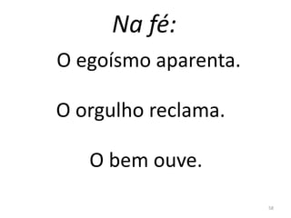 Na fé:
58
O egoísmo aparenta.
O orgulho reclama.
O bem ouve.
 