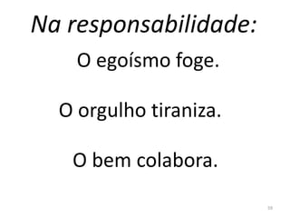 Na responsabilidade:
59
O egoísmo foge.
O orgulho tiraniza.
O bem colabora.
 