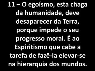 11 – O egoísmo, esta chaga
da humanidade, deve
desaparecer da Terra,
porque impede o seu
progresso moral. É ao
Espiritismo que cabe a
tarefa de fazê-la elevar-se
na hierarquia dos mundos.
 