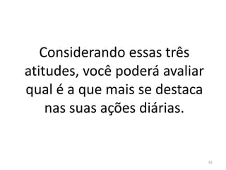Considerando essas três
atitudes, você poderá avaliar
qual é a que mais se destaca
nas suas ações diárias.
62
 