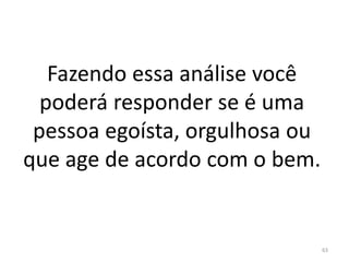 Fazendo essa análise você
poderá responder se é uma
pessoa egoísta, orgulhosa ou
que age de acordo com o bem.
63
 
