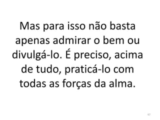 Mas para isso não basta
apenas admirar o bem ou
divulgá-lo. É preciso, acima
de tudo, praticá-lo com
todas as forças da alma.
67
 