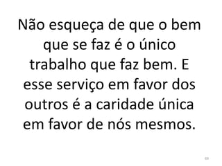 Não esqueça de que o bem
que se faz é o único
trabalho que faz bem. E
esse serviço em favor dos
outros é a caridade única
em favor de nós mesmos.
69
 
