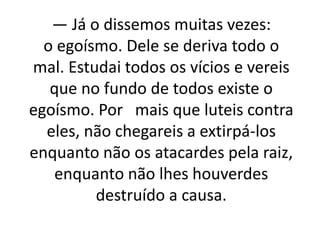 — Já o dissemos muitas vezes:
o egoísmo. Dele se deriva todo o
mal. Estudai todos os vícios e vereis
que no fundo de todos existe o
egoísmo. Por mais que luteis contra
eles, não chegareis a extirpá-los
enquanto não os atacardes pela raiz,
enquanto não lhes houverdes
destruído a causa.
 