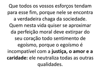 Que todos os vossos esforços tendam
para esse fim, porque nele se encontra
a verdadeira chaga da sociedade.
Quem nesta vida quiser se aproximar
da perfeição moral deve extirpar do
seu coração todo sentimento de
egoísmo, porque o egoísmo é
incompatível com a justiça, o amor e a
caridade: ele neutraliza todas as outras
qualidades.
 