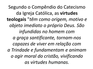 Segundo o Compêndio do Catecismo
da Igreja Católica, as virtudes
teologais "têm como origem, motivo e
objeto imediato o próprio Deus. São
infundidas no homem com
a graça santificante, tornam-nos
capazes de viver em relação com
a Trindade e fundamentam e animam
o agir moral do cristão, vivificando
as virtudes humanas.
 