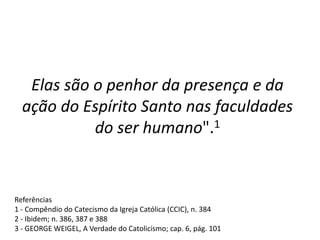 Elas são o penhor da presença e da
ação do Espírito Santo nas faculdades
do ser humano".1
Referências
1 - Compêndio do Catecismo da Igreja Católica (CCIC), n. 384
2 - Ibidem; n. 386, 387 e 388
3 - GEORGE WEIGEL, A Verdade do Catolicismo; cap. 6, pág. 101
 
