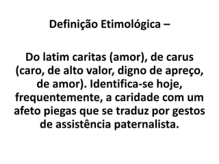 Definição Etimológica –
Do latim caritas (amor), de carus
(caro, de alto valor, digno de apreço,
de amor). Identifica-se hoje,
frequentemente, a caridade com um
afeto piegas que se traduz por gestos
de assistência paternalista.
 