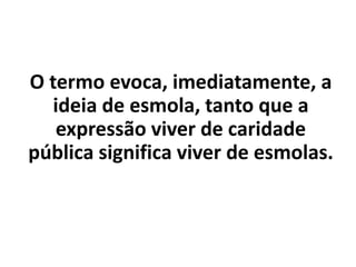 O termo evoca, imediatamente, a
ideia de esmola, tanto que a
expressão viver de caridade
pública significa viver de esmolas.
 