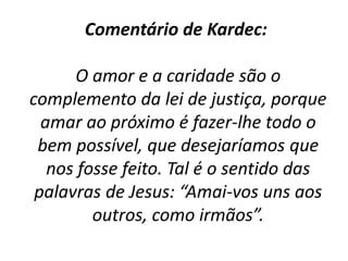 Comentário de Kardec:
O amor e a caridade são o
complemento da lei de justiça, porque
amar ao próximo é fazer-lhe todo o
bem possível, que desejaríamos que
nos fosse feito. Tal é o sentido das
palavras de Jesus: “Amai-vos uns aos
outros, como irmãos”.
 