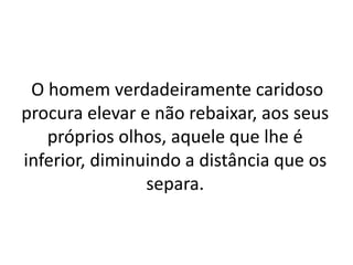 O homem verdadeiramente caridoso
procura elevar e não rebaixar, aos seus
próprios olhos, aquele que lhe é
inferior, diminuindo a distância que os
separa.
 