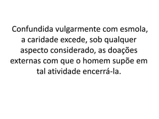 Confundida vulgarmente com esmola,
a caridade excede, sob qualquer
aspecto considerado, as doações
externas com que o homem supõe em
tal atividade encerrá-la.
 
