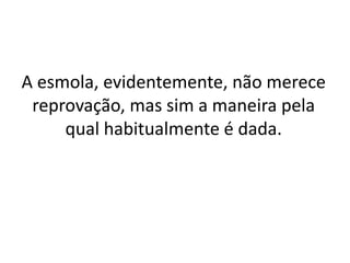 A esmola, evidentemente, não merece
reprovação, mas sim a maneira pela
qual habitualmente é dada.
 