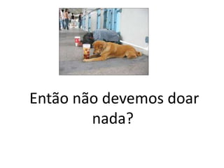 Então não devemos doar
nada?
 