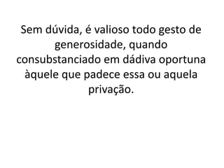 Sem dúvida, é valioso todo gesto de
generosidade, quando
consubstanciado em dádiva oportuna
àquele que padece essa ou aquela
privação.
 