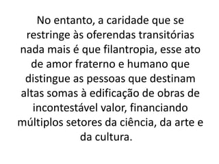No entanto, a caridade que se
restringe às oferendas transitórias
nada mais é que filantropia, esse ato
de amor fraterno e humano que
distingue as pessoas que destinam
altas somas à edificação de obras de
incontestável valor, financiando
múltiplos setores da ciência, da arte e
da cultura.
 