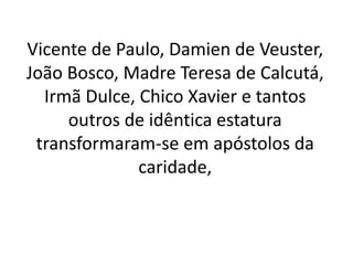 Vicente de Paulo, Damien de Veuster,
João Bosco, Madre Teresa de Calcutá,
Irmã Dulce, Chico Xavier e tantos
outros de idêntica estatura
transformaram-se em apóstolos da
caridade,
 