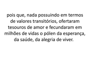 pois que, nada possuindo em termos
de valores transitórios, ofertaram
tesouros de amor e fecundaram em
milhões de vidas o pólen da esperança,
da saúde, da alegria de viver.
 