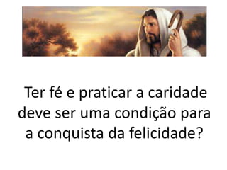 Ter fé e praticar a caridade
deve ser uma condição para
a conquista da felicidade?
 