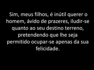 Sim, meus filhos, é inútil querer o
homem, ávido de prazeres, iludir-se
quanto ao seu destino terreno,
pretendendo que lhe seja
permitido ocupar-se apenas da sua
felicidade.
 