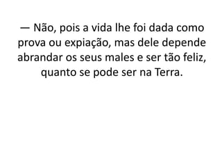 — Não, pois a vida lhe foi dada como
prova ou expiação, mas dele depende
abrandar os seus males e ser tão feliz,
quanto se pode ser na Terra.
 