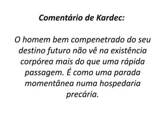Comentário de Kardec:
O homem bem compenetrado do seu
destino futuro não vê na existência
corpórea mais do que uma rápida
passagem. É como uma parada
momentânea numa hospedaria
precária.
 