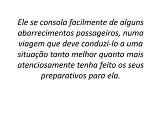 Ele se consola facilmente de alguns
aborrecimentos passageiros, numa
viagem que deve conduzi-lo a uma
situação tanto melhor quanto mais
atenciosamente tenha feito os seus
preparativos para ela.
 