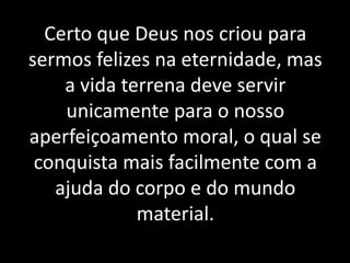 Certo que Deus nos criou para
sermos felizes na eternidade, mas
a vida terrena deve servir
unicamente para o nosso
aperfeiçoamento moral, o qual se
conquista mais facilmente com a
ajuda do corpo e do mundo
material.
 