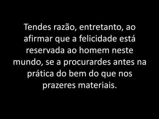 Tendes razão, entretanto, ao
afirmar que a felicidade está
reservada ao homem neste
mundo, se a procurardes antes na
prática do bem do que nos
prazeres materiais.
 