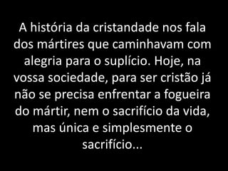A história da cristandade nos fala
dos mártires que caminhavam com
alegria para o suplício. Hoje, na
vossa sociedade, para ser cristão já
não se precisa enfrentar a fogueira
do mártir, nem o sacrifício da vida,
mas única e simplesmente o
sacrifício...
 