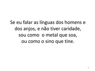 56
Se eu falar as línguas dos homens e
dos anjos, e não tiver caridade,
sou como o metal que soa,
ou como o sino que tine.
 
