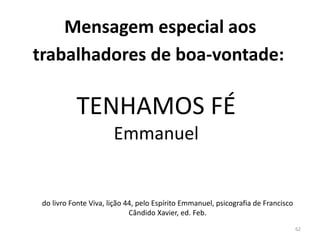 62
Mensagem especial aos
trabalhadores de boa-vontade:
TENHAMOS FÉ
Emmanuel
do livro Fonte Viva, lição 44, pelo Espírito Emmanuel, psicografia de Francisco
Cândido Xavier, ed. Feb.
 