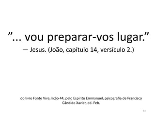63
”... vou preparar-vos lugar.”
— Jesus. (João, capítulo 14, versículo 2.)
do livro Fonte Viva, lição 44, pelo Espírito Emmanuel, psicografia de Francisco
Cândido Xavier, ed. Feb.
 
