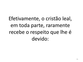 Efetivamente, o cristão leal,
em toda parte, raramente
recebe o respeito que lhe é
devido:
66
 