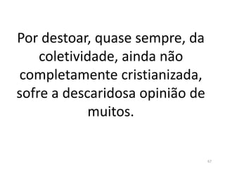 Por destoar, quase sempre, da
coletividade, ainda não
completamente cristianizada,
sofre a descaridosa opinião de
muitos.
67
 