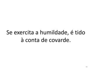 Se exercita a humildade, é tido
à conta de covarde.
68
 