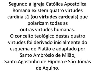 Segundo a Igreja Católica Apostólica
Romana existem quatro virtudes
cardinais1 (ou virtudes cardeais) que
polarizam todas as
outras virtudes humanas.
O conceito teológico destas quatro
virtudes foi derivado inicialmente do
esquema de Platão e adaptado por
Santo Ambrósio de Milão,
Santo Agostinho de Hipona e São Tomás
de Aquino.
 