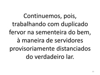 Continuemos, pois,
trabalhando com duplicado
fervor na sementeira do bem,
à maneira de servidores
provisoriamente distanciados
do verdadeiro lar.
80
 