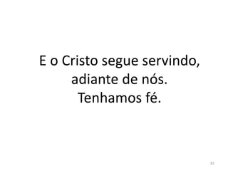 E o Cristo segue servindo,
adiante de nós.
Tenhamos fé.
82
 