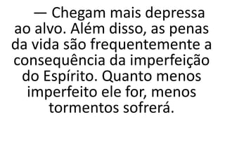 — Chegam mais depressa
ao alvo. Além disso, as penas
da vida são frequentemente a
consequência da imperfeição
do Espírito. Quanto menos
imperfeito ele for, menos
tormentos sofrerá.
 