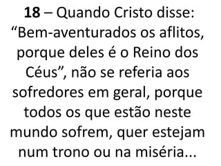 18 – Quando Cristo disse:
“Bem-aventurados os aflitos,
porque deles é o Reino dos
Céus”, não se referia aos
sofredores em geral, porque
todos os que estão neste
mundo sofrem, quer estejam
num trono ou na miséria...
 