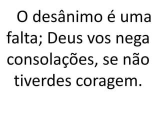 O desânimo é uma
falta; Deus vos nega
consolações, se não
tiverdes coragem.
 