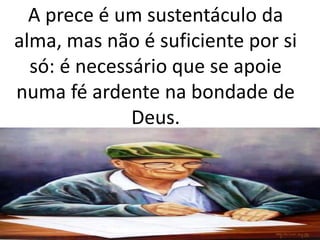 A prece é um sustentáculo da
alma, mas não é suficiente por si
só: é necessário que se apoie
numa fé ardente na bondade de
Deus.
 