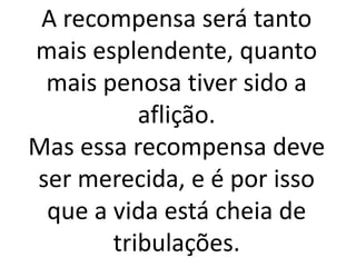 A recompensa será tanto
mais esplendente, quanto
mais penosa tiver sido a
aflição.
Mas essa recompensa deve
ser merecida, e é por isso
que a vida está cheia de
tribulações.
 