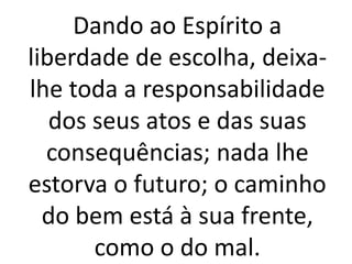 Dando ao Espírito a
liberdade de escolha, deixa-
lhe toda a responsabilidade
dos seus atos e das suas
consequências; nada lhe
estorva o futuro; o caminho
do bem está à sua frente,
como o do mal.
 