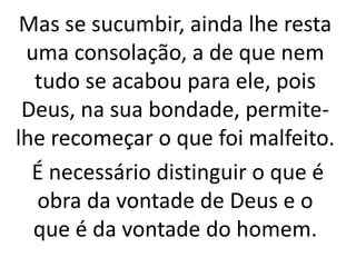 Mas se sucumbir, ainda lhe resta
uma consolação, a de que nem
tudo se acabou para ele, pois
Deus, na sua bondade, permite-
lhe recomeçar o que foi malfeito.
É necessário distinguir o que é
obra da vontade de Deus e o
que é da vontade do homem.
 