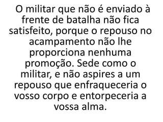 O militar que não é enviado à
frente de batalha não fica
satisfeito, porque o repouso no
acampamento não lhe
proporciona nenhuma
promoção. Sede como o
militar, e não aspires a um
repouso que enfraqueceria o
vosso corpo e entorpeceria a
vossa alma.
 