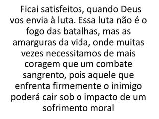 Ficai satisfeitos, quando Deus
vos envia à luta. Essa luta não é o
fogo das batalhas, mas as
amarguras da vida, onde muitas
vezes necessitamos de mais
coragem que um combate
sangrento, pois aquele que
enfrenta firmemente o inimigo
poderá cair sob o impacto de um
sofrimento moral
 